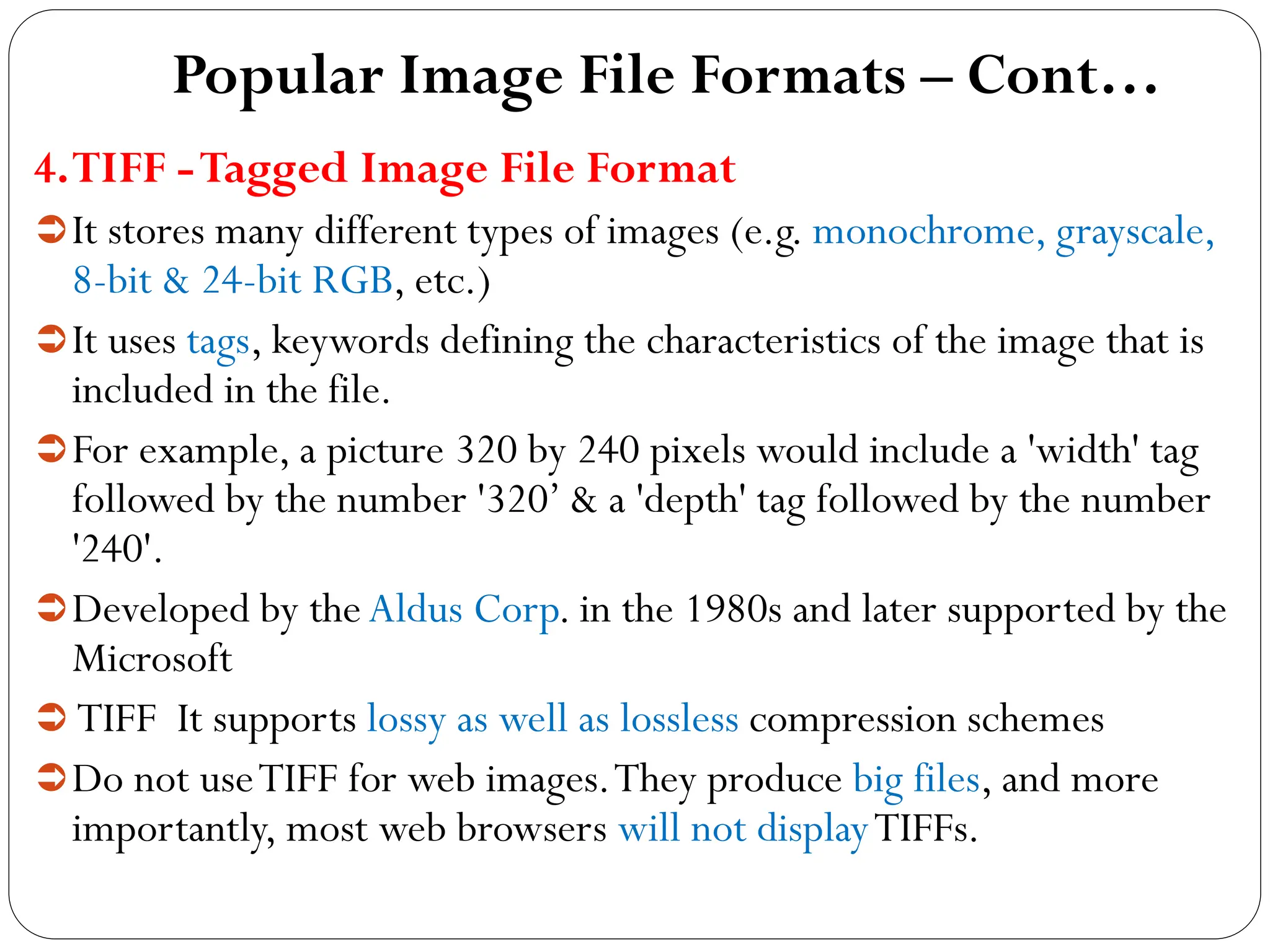 Popular Image File Formats – Cont…
4.TIFF -Tagged Image File Format
It stores many different types of images (e.g. monochrome, grayscale,
8-bit & 24-bit RGB, etc.)
It uses tags, keywords defining the characteristics of the image that is
included in the file.
For example, a picture 320 by 240 pixels would include a 'width' tag
followed by the number '320’ & a 'depth' tag followed by the number
'240'.
Developed by the Aldus Corp. in the 1980s and later supported by the
Microsoft
 TIFF It supports lossy as well as lossless compression schemes
Do not useTIFF for web images.They produce big files, and more
importantly, most web browsers will not displayTIFFs.
 