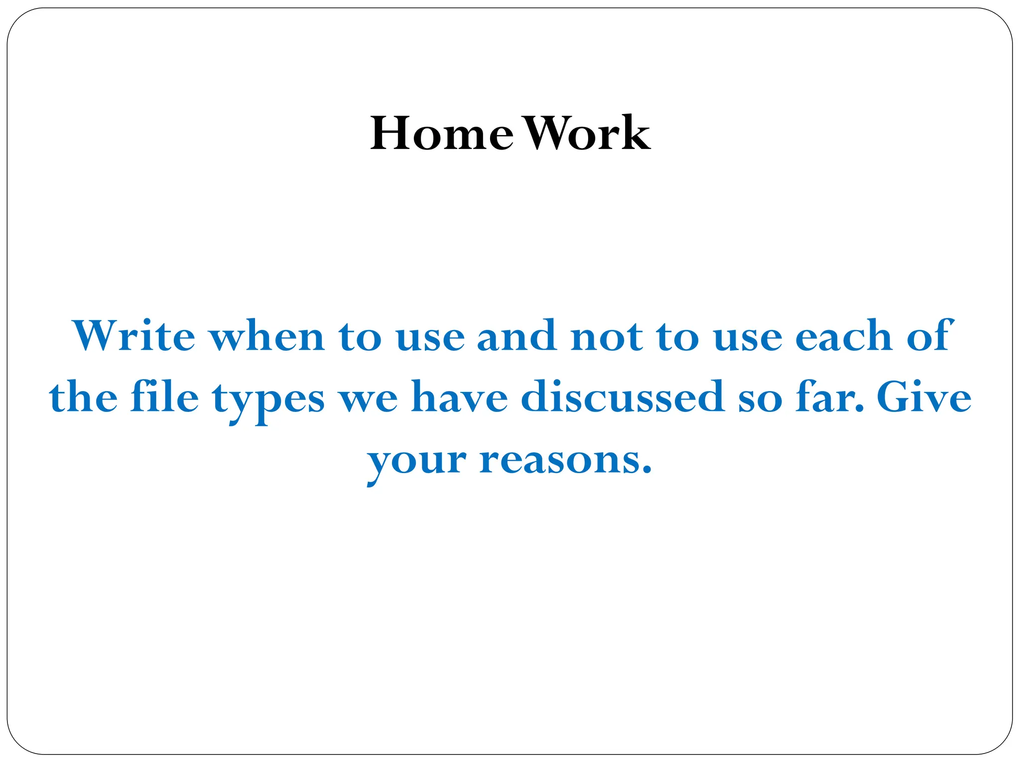 HomeWork
Write when to use and not to use each of
the file types we have discussed so far. Give
your reasons.
 