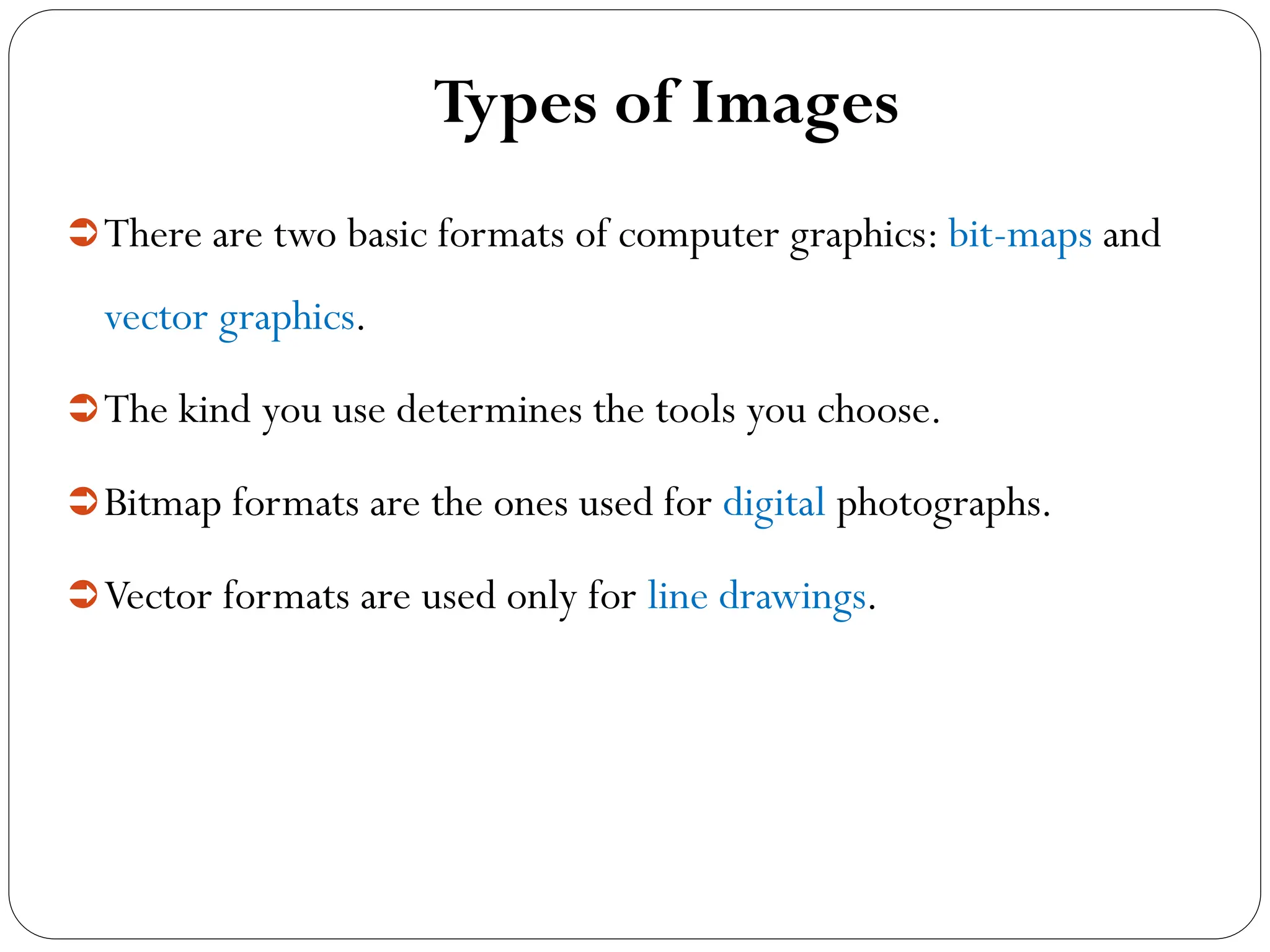 Types of Images
There are two basic formats of computer graphics: bit-maps and
vector graphics.
The kind you use determines the tools you choose.
Bitmap formats are the ones used for digital photographs.
Vector formats are used only for line drawings.
 