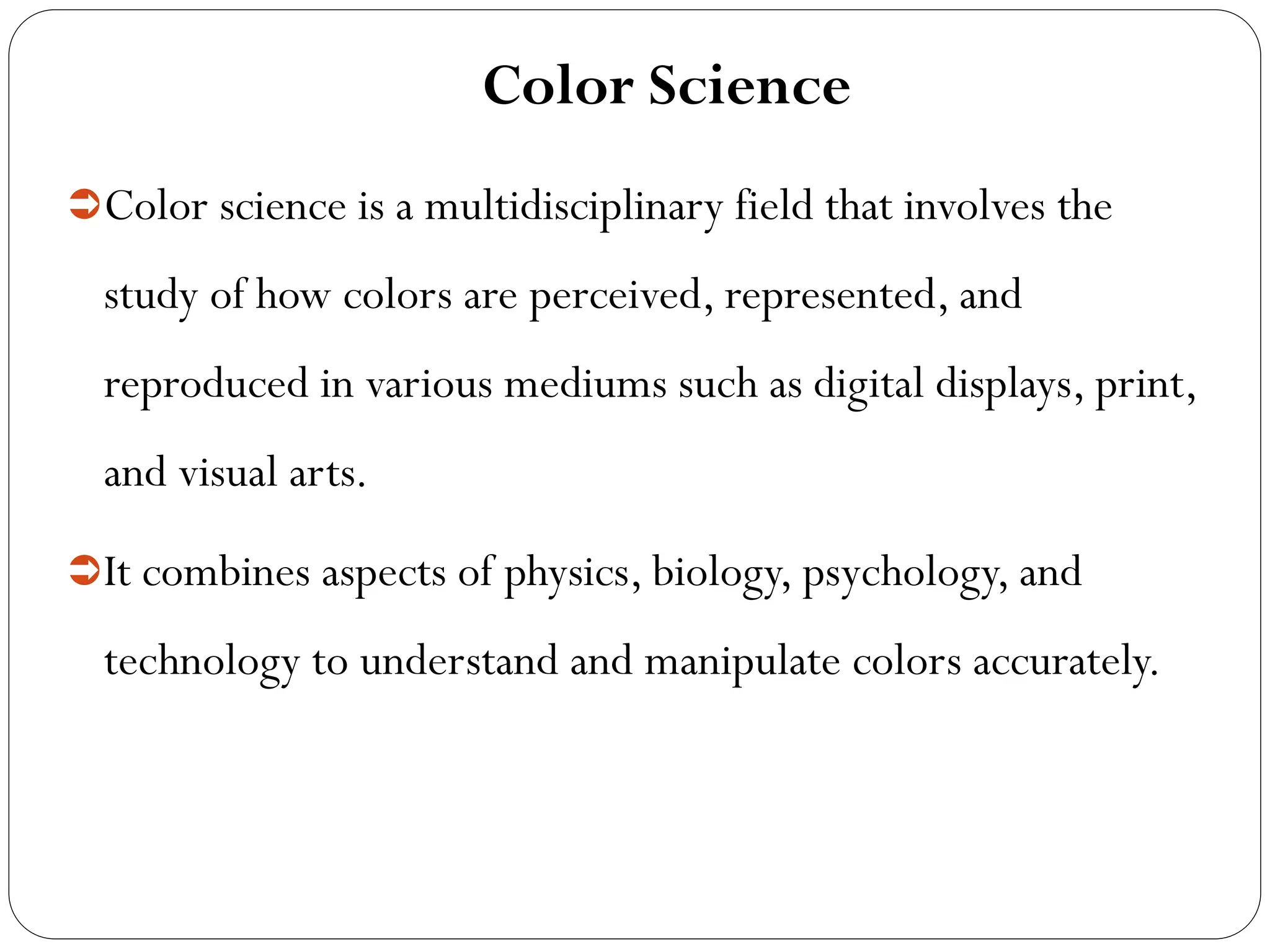 Color Science
Color science is a multidisciplinary field that involves the
study of how colors are perceived, represented, and
reproduced in various mediums such as digital displays, print,
and visual arts.
It combines aspects of physics, biology, psychology, and
technology to understand and manipulate colors accurately.
 