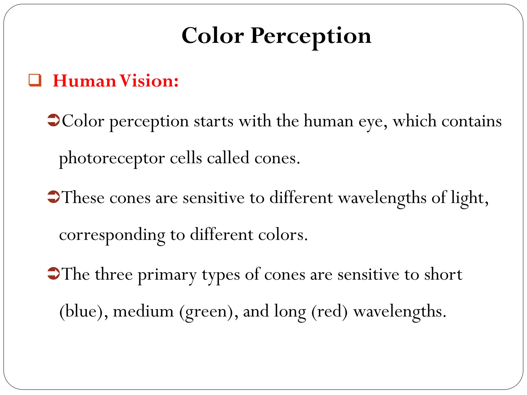 Color Perception
 HumanVision:
Color perception starts with the human eye, which contains
photoreceptor cells called cones.
These cones are sensitive to different wavelengths of light,
corresponding to different colors.
The three primary types of cones are sensitive to short
(blue), medium (green), and long (red) wavelengths.
 
