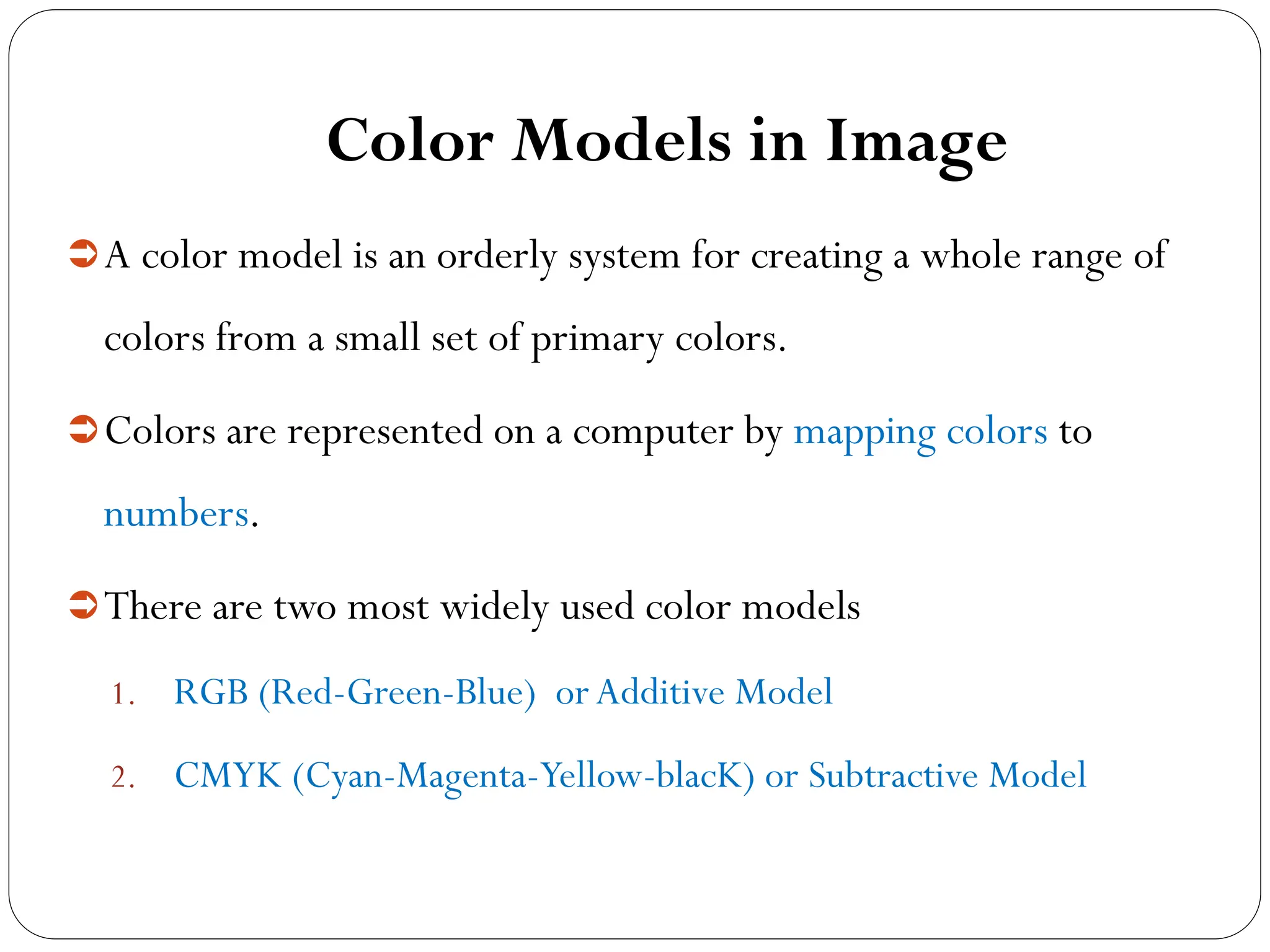 Color Models in Image
A color model is an orderly system for creating a whole range of
colors from a small set of primary colors.
Colors are represented on a computer by mapping colors to
numbers.
There are two most widely used color models
1. RGB (Red-Green-Blue) orAdditive Model
2. CMYK (Cyan-Magenta-Yellow-blacK) or Subtractive Model
 