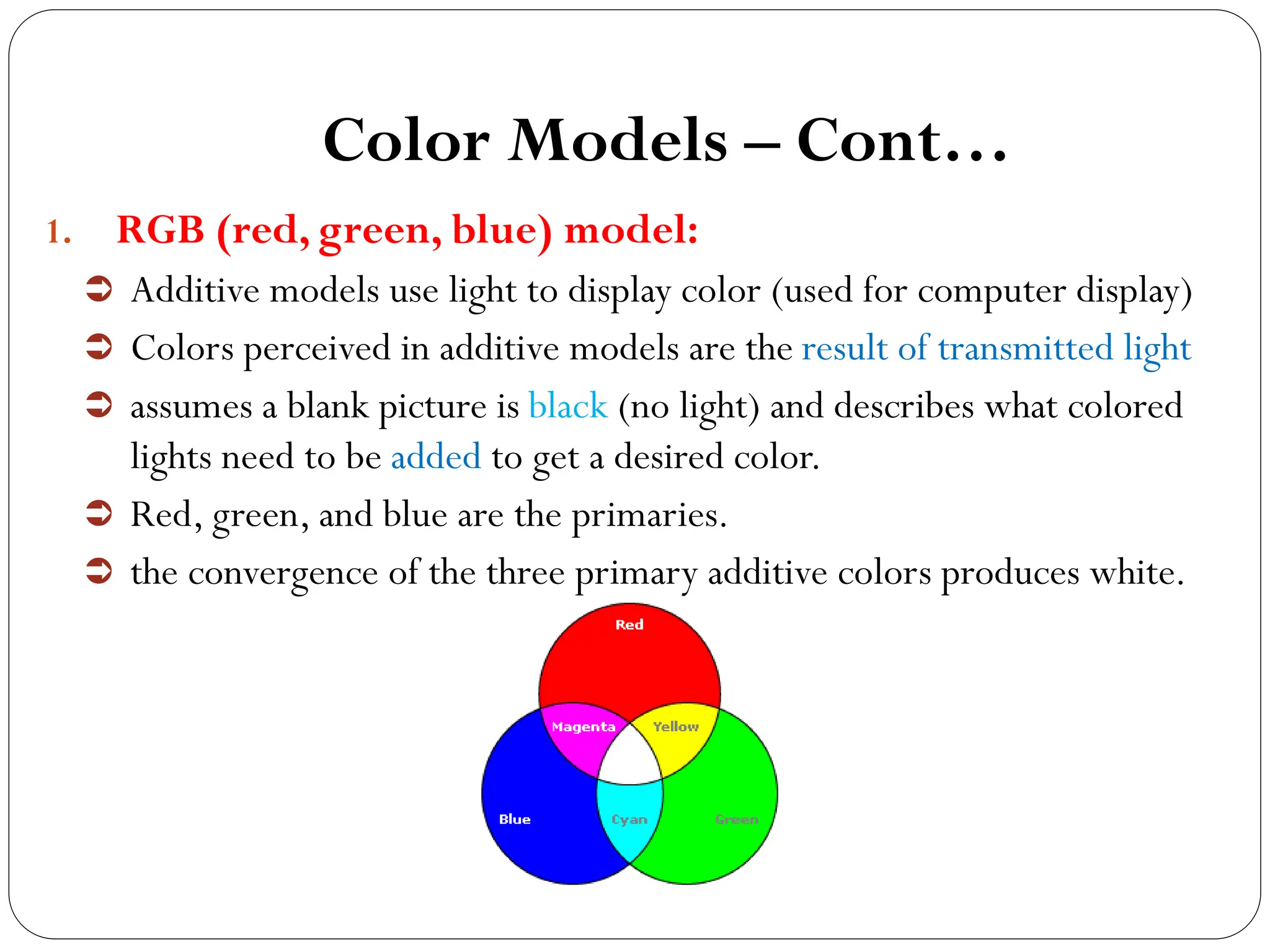 Color Models – Cont…
1. RGB (red, green, blue) model:
 Additive models use light to display color (used for computer display)
 Colors perceived in additive models are the result of transmitted light
 assumes a blank picture is black (no light) and describes what colored
lights need to be added to get a desired color.
 Red, green, and blue are the primaries.
 the convergence of the three primary additive colors produces white.
 