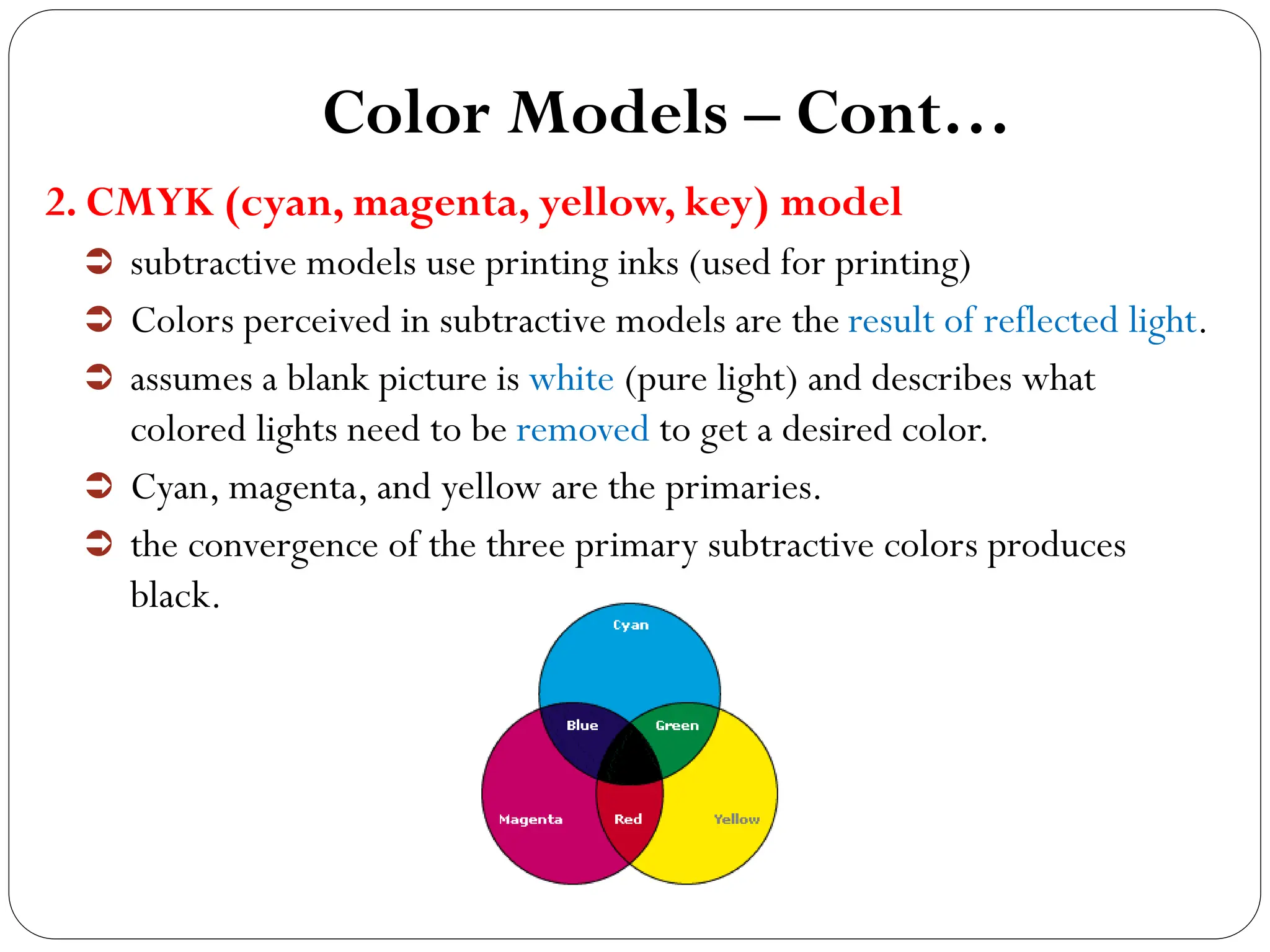 Color Models – Cont…
2. CMYK (cyan, magenta, yellow, key) model
 subtractive models use printing inks (used for printing)
 Colors perceived in subtractive models are the result of reflected light.
 assumes a blank picture is white (pure light) and describes what
colored lights need to be removed to get a desired color.
 Cyan, magenta, and yellow are the primaries.
 the convergence of the three primary subtractive colors produces
black.
 