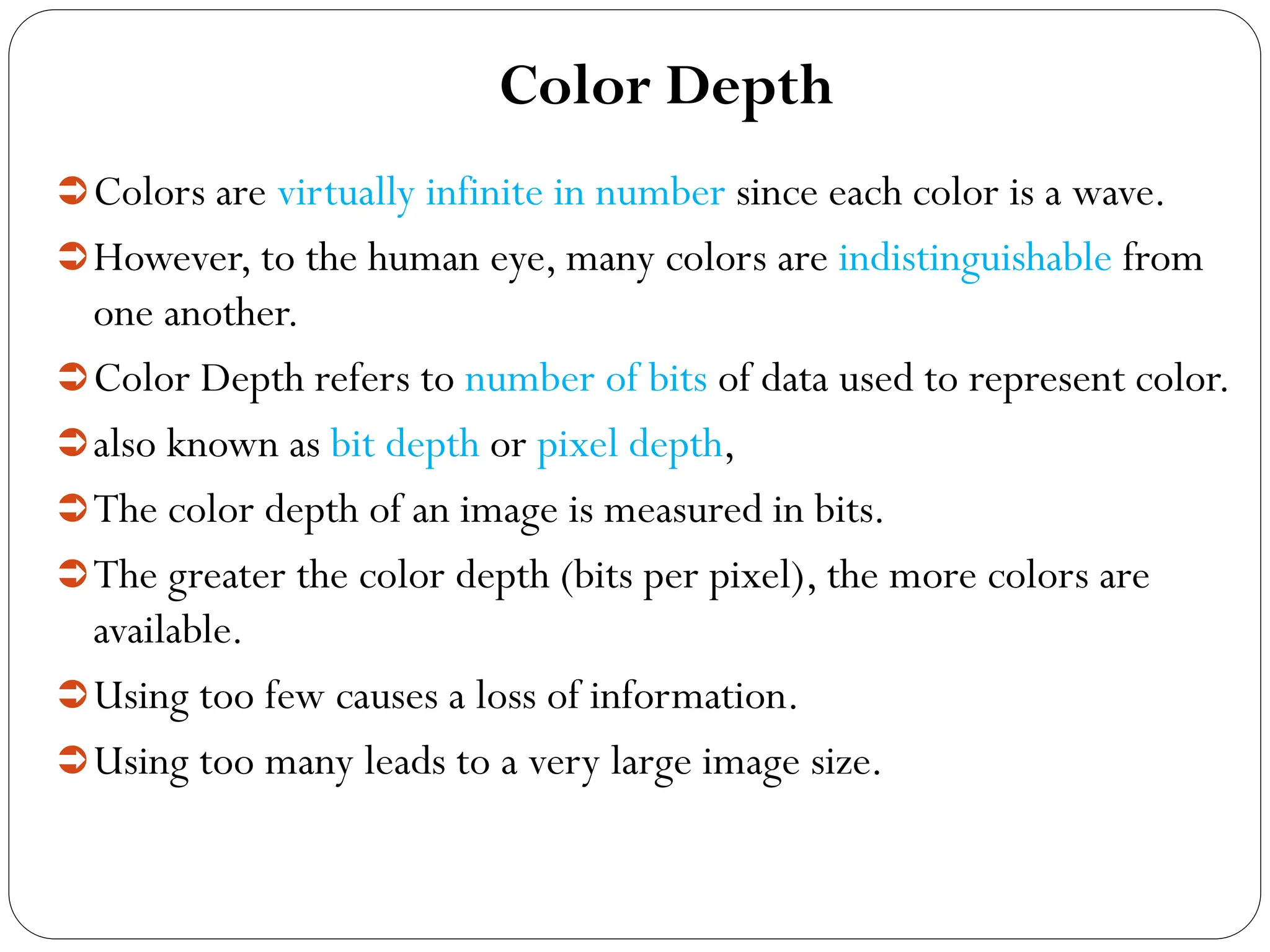 Color Depth
Colors are virtually infinite in number since each color is a wave.
However, to the human eye, many colors are indistinguishable from
one another.
Color Depth refers to number of bits of data used to represent color.
also known as bit depth or pixel depth,
The color depth of an image is measured in bits.
The greater the color depth (bits per pixel), the more colors are
available.
Using too few causes a loss of information.
Using too many leads to a very large image size.
 