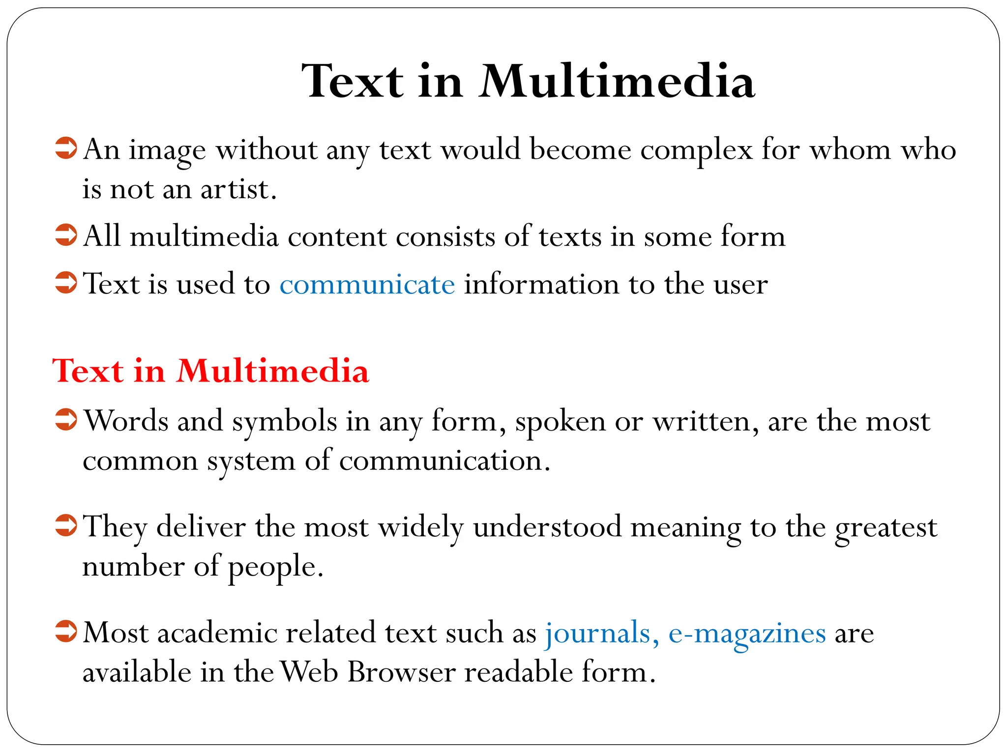 Text in Multimedia
An image without any text would become complex for whom who
is not an artist.
All multimedia content consists of texts in some form
Text is used to communicate information to the user
Text in Multimedia
Words and symbols in any form, spoken or written, are the most
common system of communication.
They deliver the most widely understood meaning to the greatest
number of people.
Most academic related text such as journals, e-magazines are
available in theWeb Browser readable form.
 
