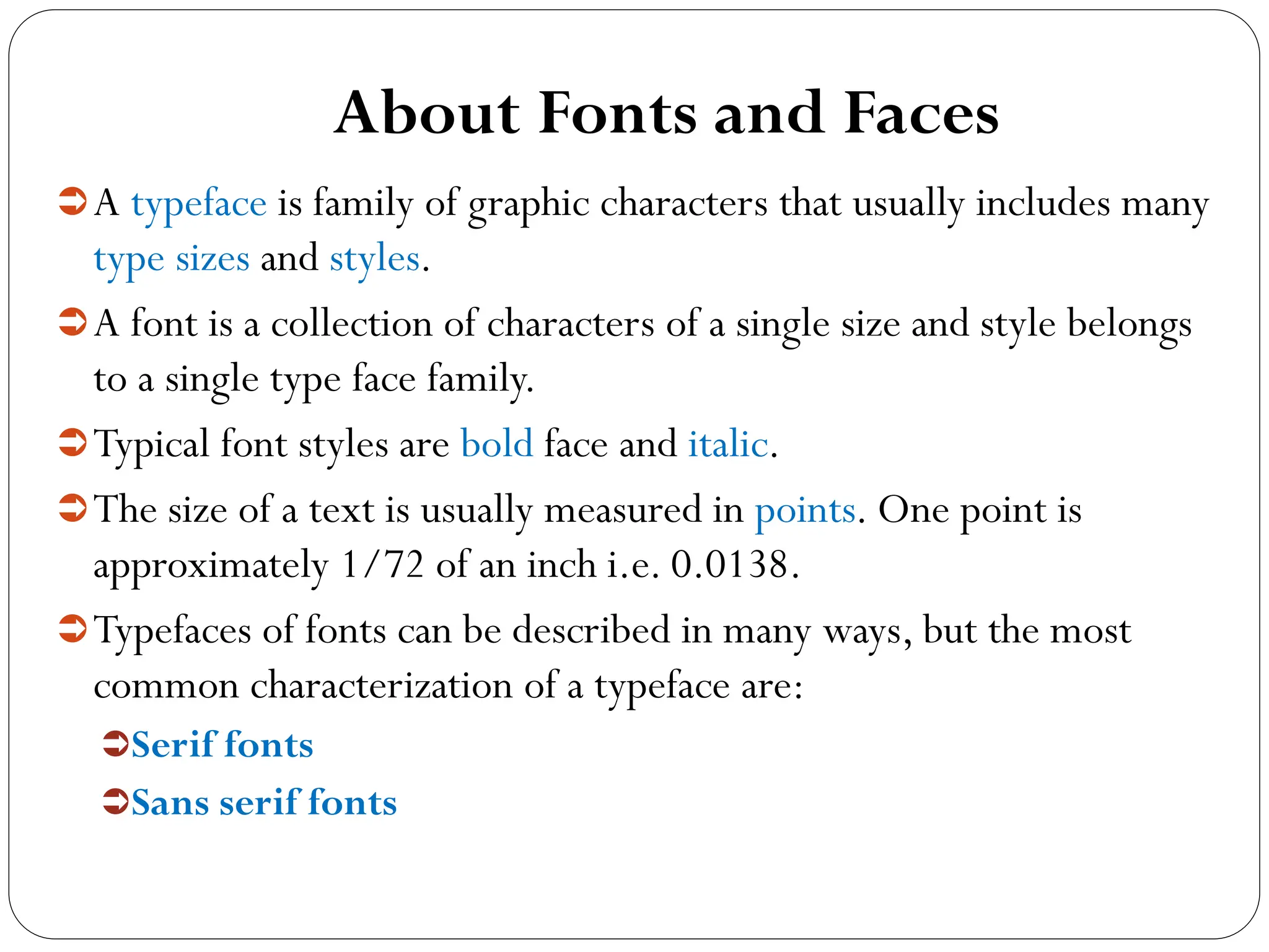 About Fonts and Faces
A typeface is family of graphic characters that usually includes many
type sizes and styles.
A font is a collection of characters of a single size and style belongs
to a single type face family.
Typical font styles are bold face and italic.
The size of a text is usually measured in points. One point is
approximately 1/72 of an inch i.e. 0.0138.
Typefaces of fonts can be described in many ways, but the most
common characterization of a typeface are:
Serif fonts
Sans serif fonts
 