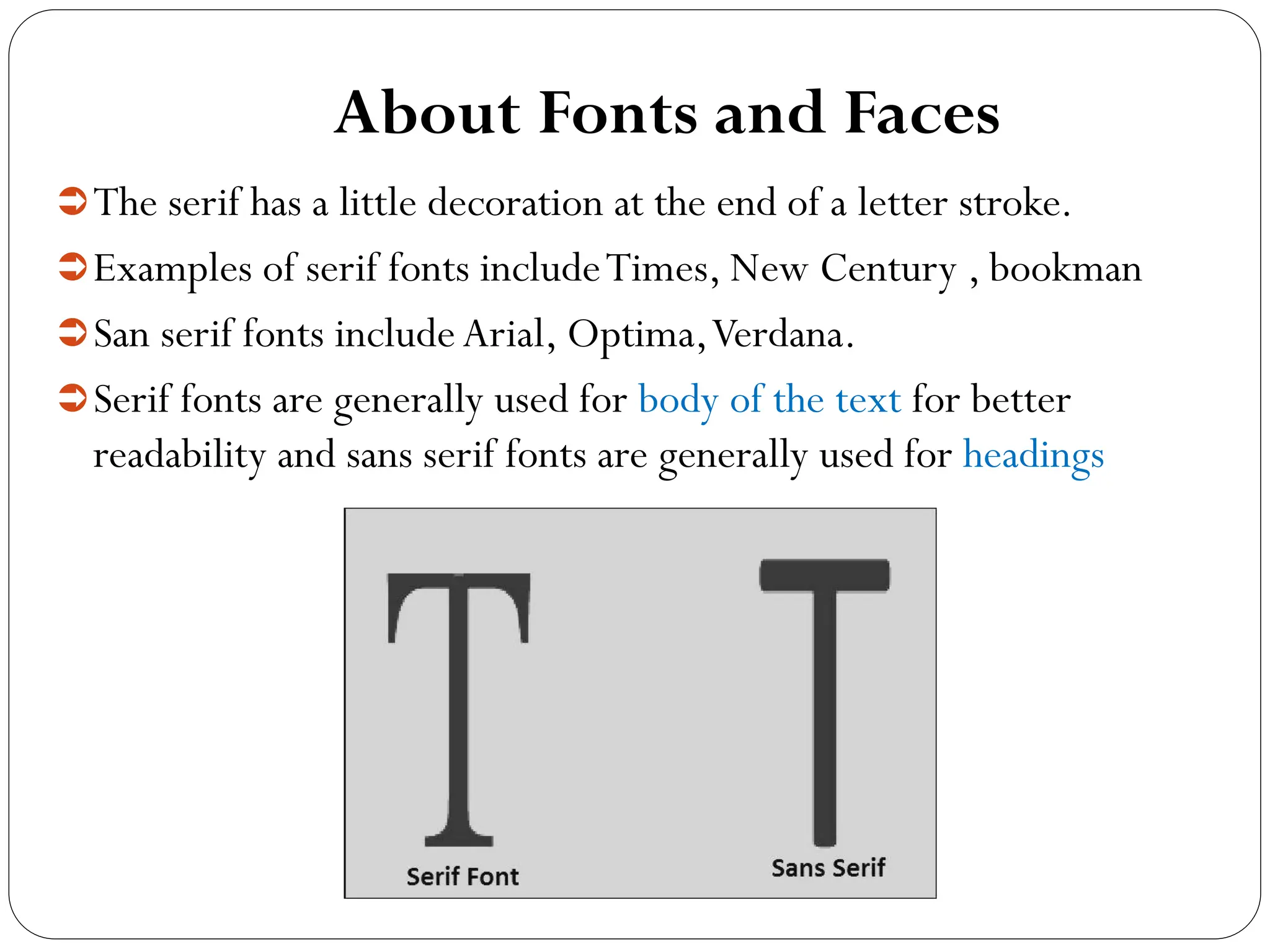 About Fonts and Faces
The serif has a little decoration at the end of a letter stroke.
Examples of serif fonts includeTimes, New Century , bookman
San serif fonts includeArial, Optima,Verdana.
Serif fonts are generally used for body of the text for better
readability and sans serif fonts are generally used for headings
 