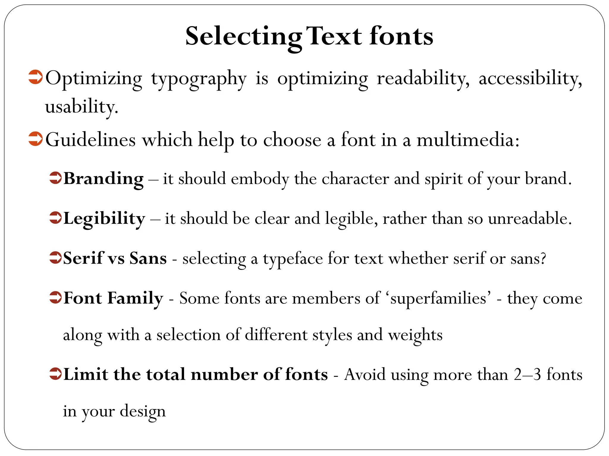 SelectingText fonts
Optimizing typography is optimizing readability, accessibility,
usability.
Guidelines which help to choose a font in a multimedia:
Branding – it should embody the character and spirit of your brand.
Legibility – it should be clear and legible, rather than so unreadable.
Serif vs Sans - selecting a typeface for text whether serif or sans?
Font Family - Some fonts are members of ‘superfamilies’ - they come
along with a selection of different styles and weights
Limit the total number of fonts - Avoid using more than 2–3 fonts
in your design
 