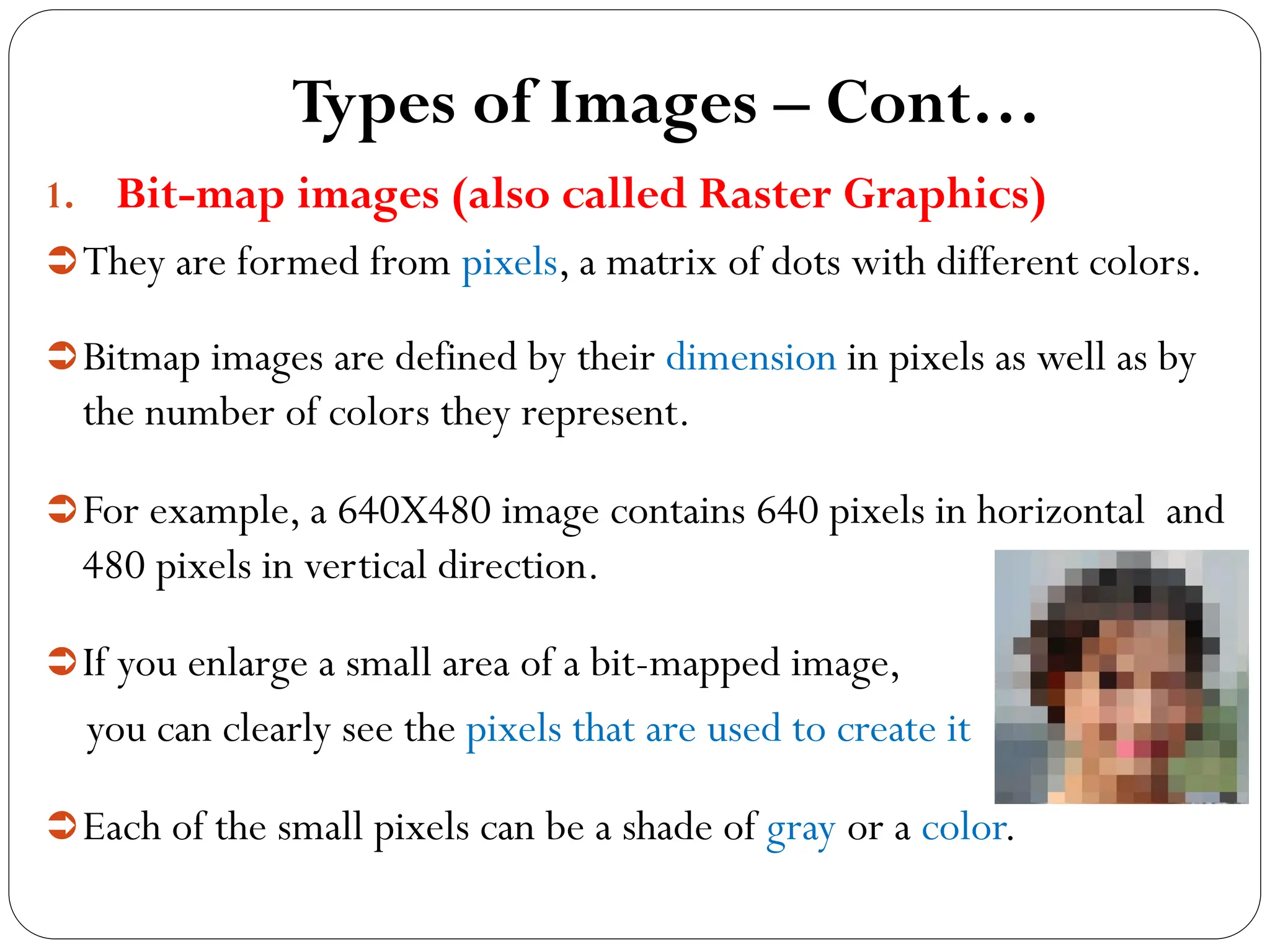 Types of Images – Cont…
1. Bit-map images (also called Raster Graphics)
They are formed from pixels, a matrix of dots with different colors.
Bitmap images are defined by their dimension in pixels as well as by
the number of colors they represent.
For example, a 640X480 image contains 640 pixels in horizontal and
480 pixels in vertical direction.
If you enlarge a small area of a bit-mapped image,
you can clearly see the pixels that are used to create it
Each of the small pixels can be a shade of gray or a color.
 