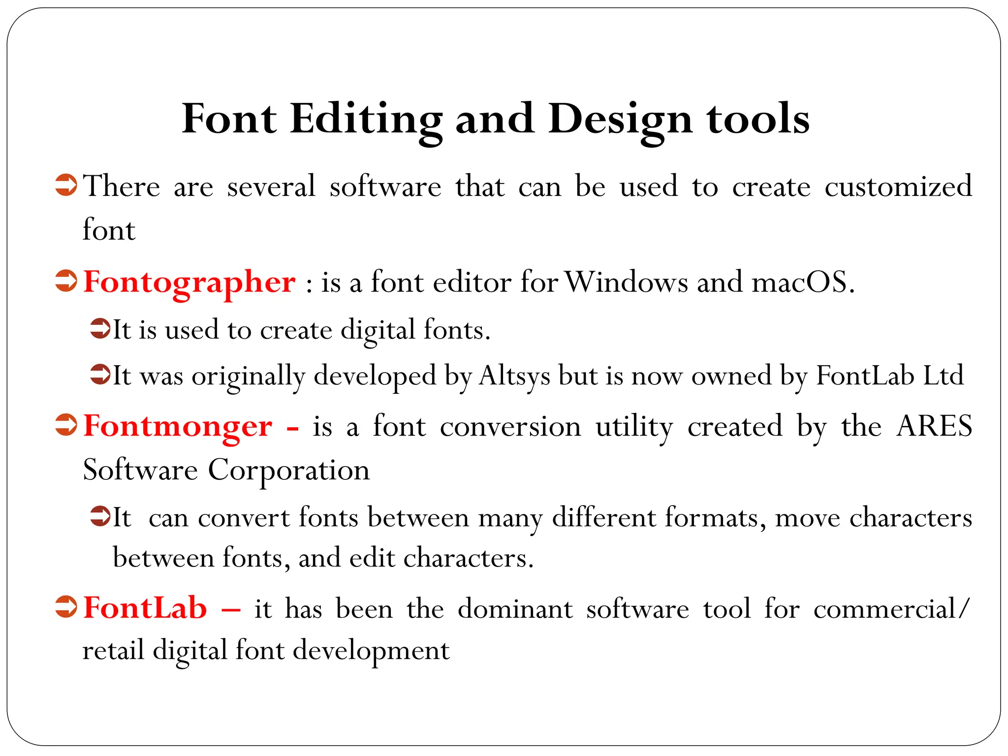 Font Editing and Design tools
There are several software that can be used to create customized
font
Fontographer : is a font editor forWindows and macOS.
It is used to create digital fonts.
It was originally developed byAltsys but is now owned by FontLab Ltd
Fontmonger - is a font conversion utility created by the ARES
Software Corporation
It can convert fonts between many different formats, move characters
between fonts, and edit characters.
FontLab – it has been the dominant software tool for commercial/
retail digital font development
 