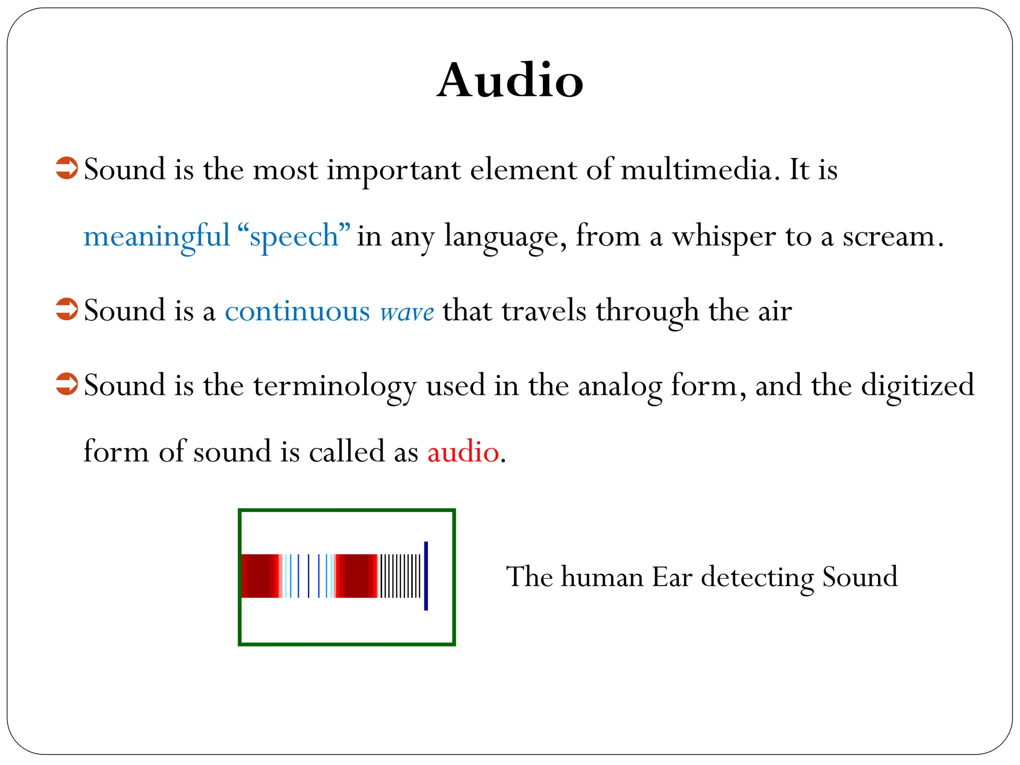 Audio
Sound is the most important element of multimedia. It is
meaningful “speech” in any language, from a whisper to a scream.
Sound is a continuous wave that travels through the air
Sound is the terminology used in the analog form, and the digitized
form of sound is called as audio.
The human Ear detecting Sound
 