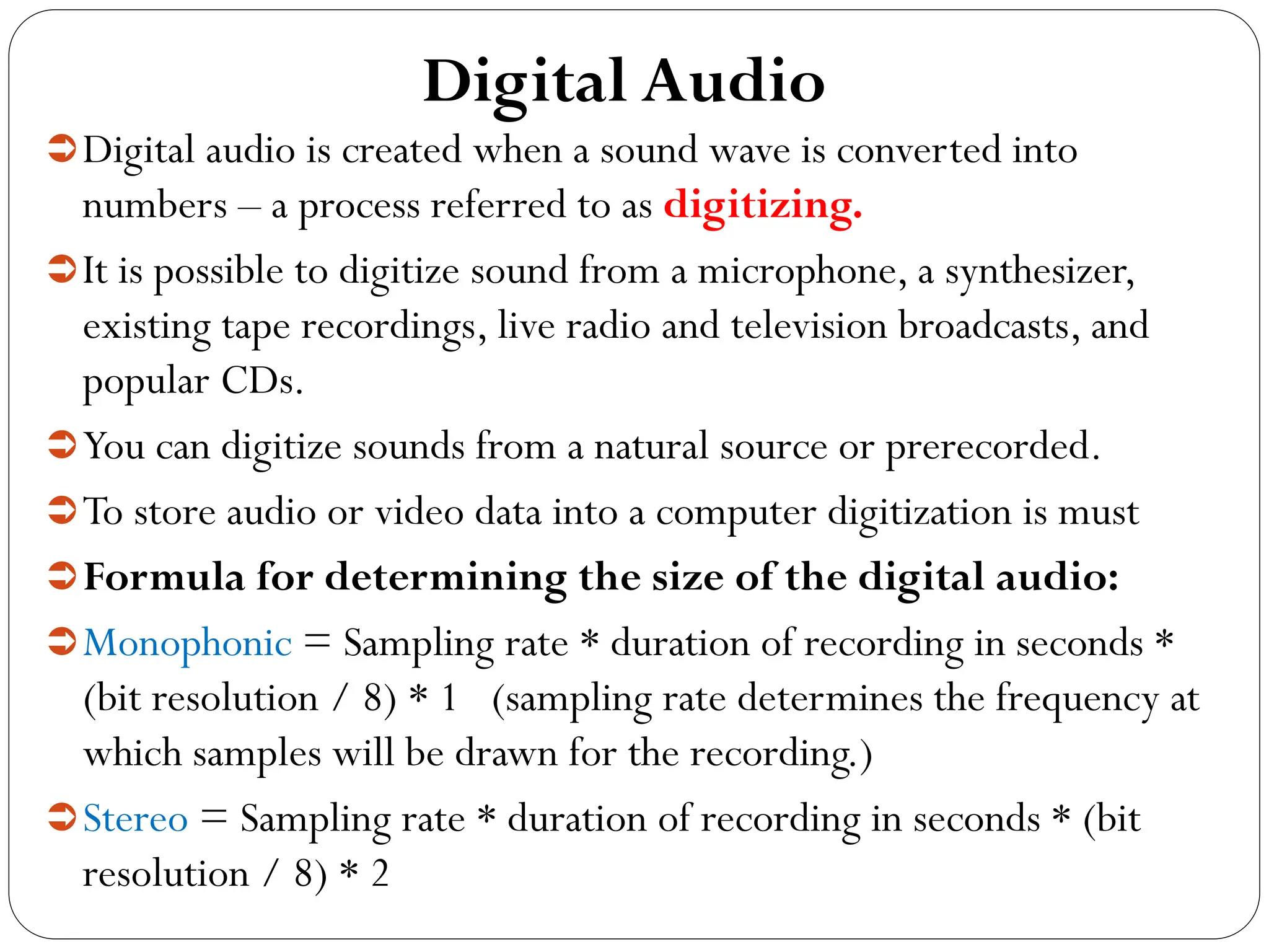 Digital Audio
Digital audio is created when a sound wave is converted into
numbers – a process referred to as digitizing.
It is possible to digitize sound from a microphone, a synthesizer,
existing tape recordings, live radio and television broadcasts, and
popular CDs.
You can digitize sounds from a natural source or prerecorded.
To store audio or video data into a computer digitization is must
Formula for determining the size of the digital audio:
Monophonic = Sampling rate * duration of recording in seconds *
(bit resolution / 8) * 1 (sampling rate determines the frequency at
which samples will be drawn for the recording.)
Stereo = Sampling rate * duration of recording in seconds * (bit
resolution / 8) * 2
 