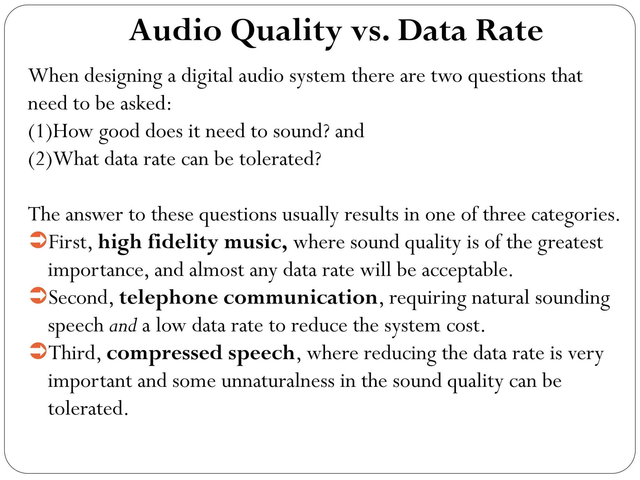 Audio Quality vs. Data Rate
When designing a digital audio system there are two questions that
need to be asked:
(1)How good does it need to sound? and
(2)What data rate can be tolerated?
The answer to these questions usually results in one of three categories.
First, high fidelity music, where sound quality is of the greatest
importance, and almost any data rate will be acceptable.
Second, telephone communication, requiring natural sounding
speech and a low data rate to reduce the system cost.
Third, compressed speech, where reducing the data rate is very
important and some unnaturalness in the sound quality can be
tolerated.
 