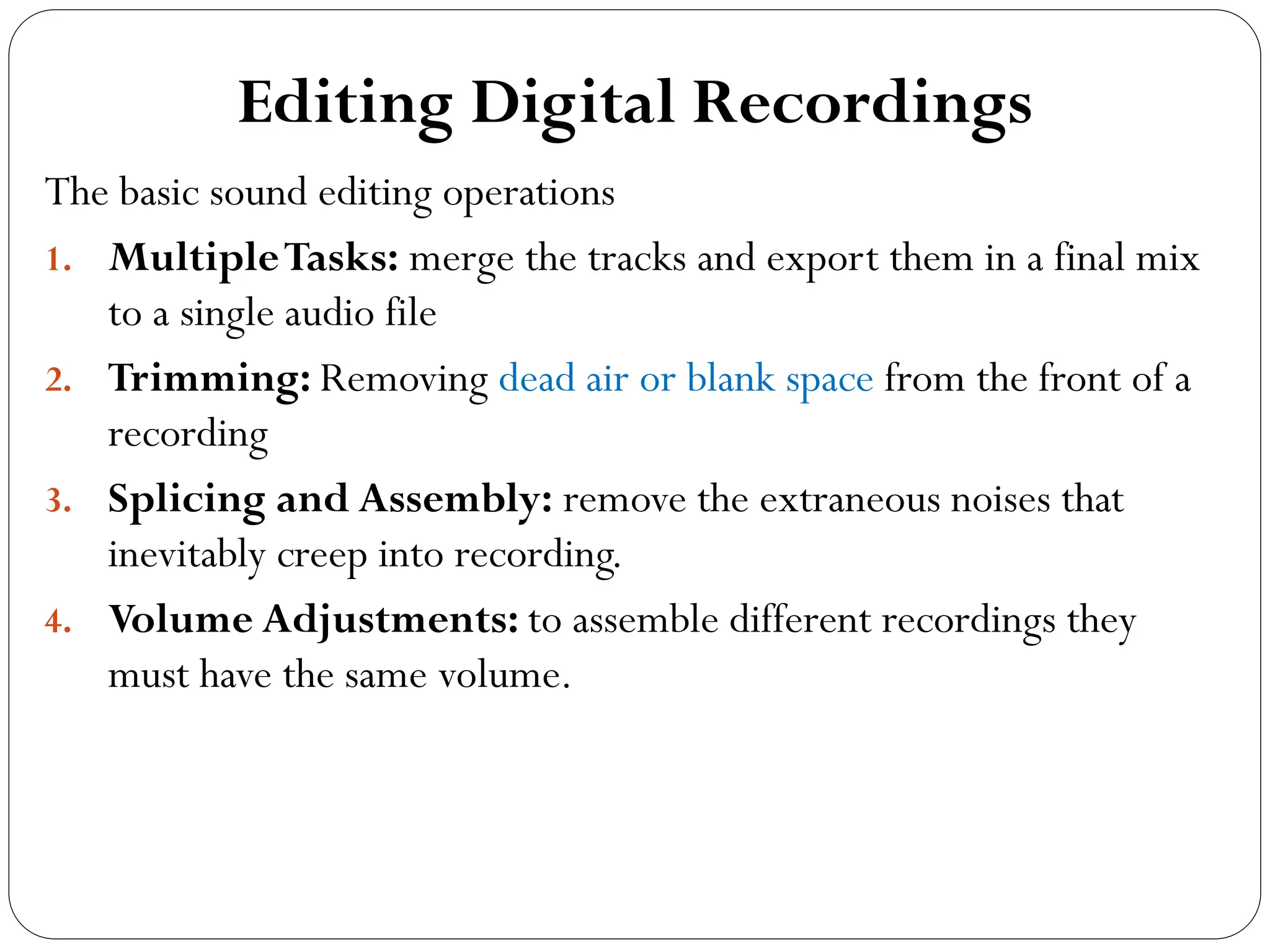 Editing Digital Recordings
The basic sound editing operations
1. MultipleTasks: merge the tracks and export them in a final mix
to a single audio file
2. Trimming: Removing dead air or blank space from the front of a
recording
3. Splicing and Assembly: remove the extraneous noises that
inevitably creep into recording.
4. Volume Adjustments: to assemble different recordings they
must have the same volume.
 
