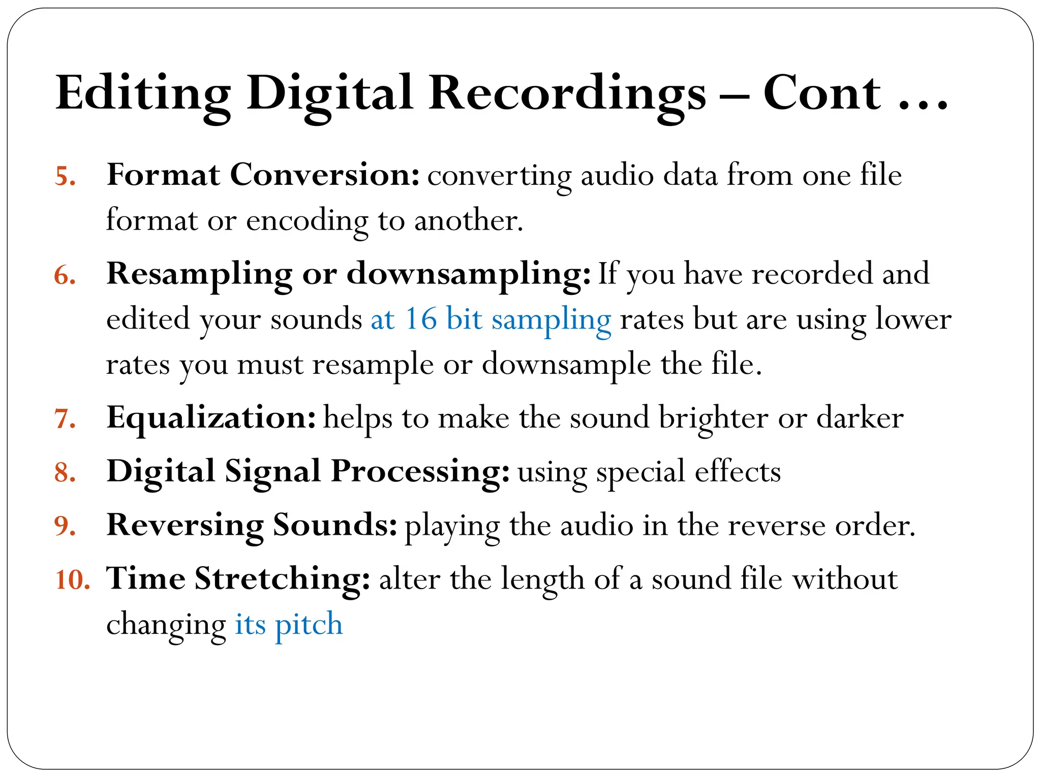 Editing Digital Recordings – Cont …
5. Format Conversion: converting audio data from one file
format or encoding to another.
6. Resampling or downsampling: If you have recorded and
edited your sounds at 16 bit sampling rates but are using lower
rates you must resample or downsample the file.
7. Equalization: helps to make the sound brighter or darker
8. Digital Signal Processing: using special effects
9. Reversing Sounds: playing the audio in the reverse order.
10. Time Stretching: alter the length of a sound file without
changing its pitch
 