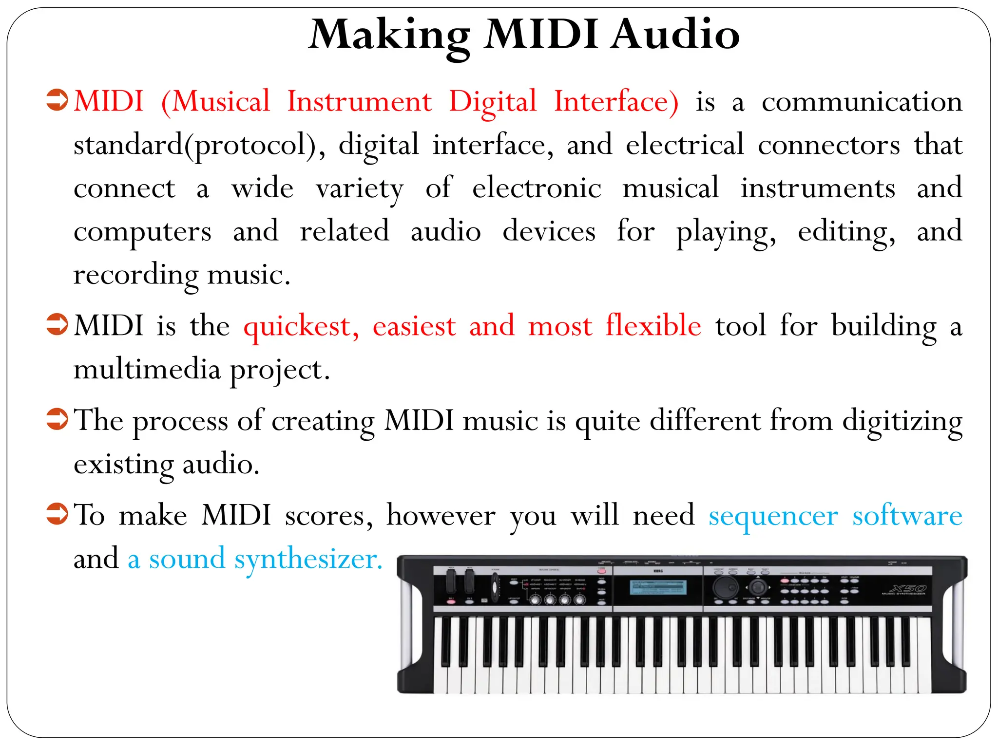 Making MIDI Audio
MIDI (Musical Instrument Digital Interface) is a communication
standard(protocol), digital interface, and electrical connectors that
connect a wide variety of electronic musical instruments and
computers and related audio devices for playing, editing, and
recording music.
MIDI is the quickest, easiest and most flexible tool for building a
multimedia project.
The process of creating MIDI music is quite different from digitizing
existing audio.
To make MIDI scores, however you will need sequencer software
and a sound synthesizer.
 