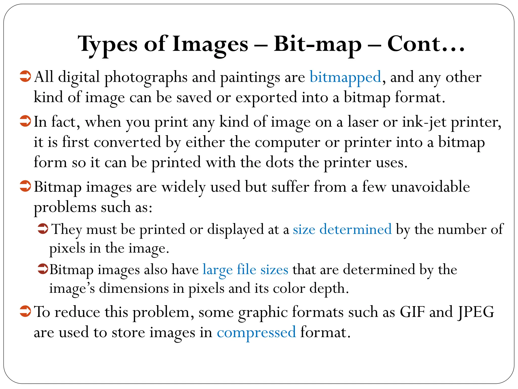 Types of Images – Bit-map – Cont…
All digital photographs and paintings are bitmapped, and any other
kind of image can be saved or exported into a bitmap format.
In fact, when you print any kind of image on a laser or ink-jet printer,
it is first converted by either the computer or printer into a bitmap
form so it can be printed with the dots the printer uses.
Bitmap images are widely used but suffer from a few unavoidable
problems such as:
They must be printed or displayed at a size determined by the number of
pixels in the image.
Bitmap images also have large file sizes that are determined by the
image’s dimensions in pixels and its color depth.
To reduce this problem, some graphic formats such as GIF and JPEG
are used to store images in compressed format.
 