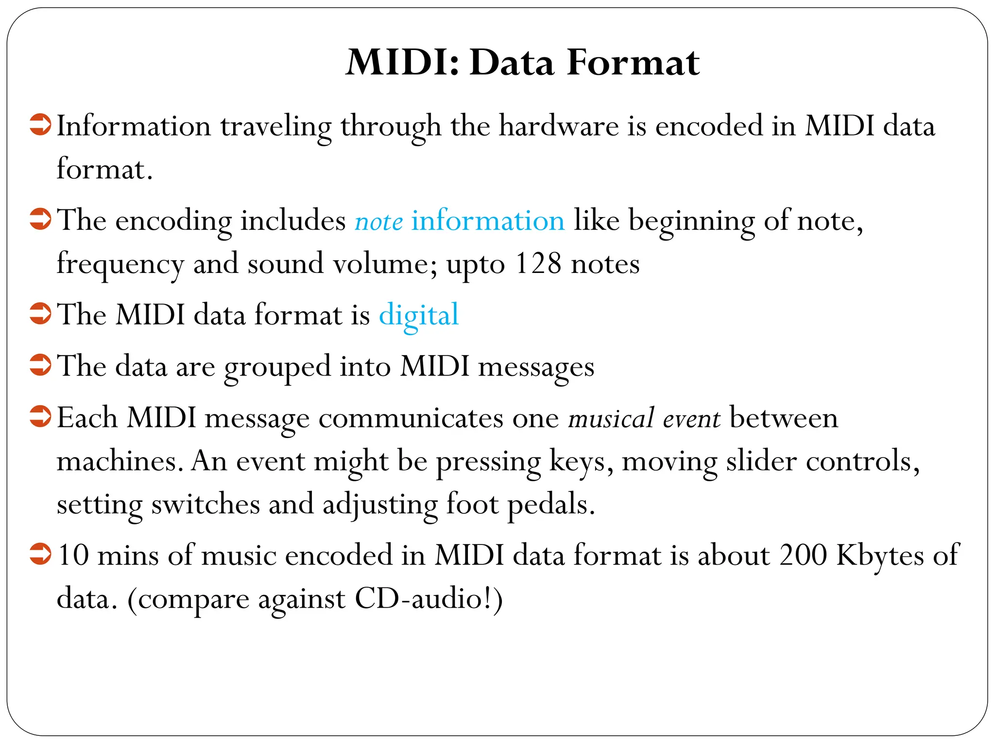 MIDI: Data Format
Information traveling through the hardware is encoded in MIDI data
format.
The encoding includes note information like beginning of note,
frequency and sound volume; upto 128 notes
The MIDI data format is digital
The data are grouped into MIDI messages
Each MIDI message communicates one musical event between
machines.An event might be pressing keys, moving slider controls,
setting switches and adjusting foot pedals.
10 mins of music encoded in MIDI data format is about 200 Kbytes of
data. (compare against CD-audio!)
 