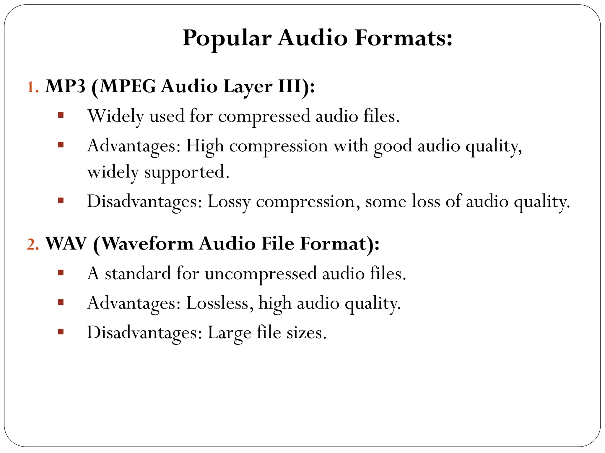 Popular Audio Formats:
1. MP3 (MPEG Audio Layer III):
 Widely used for compressed audio files.
 Advantages: High compression with good audio quality,
widely supported.
 Disadvantages: Lossy compression, some loss of audio quality.
2. WAV (Waveform Audio File Format):
 A standard for uncompressed audio files.
 Advantages: Lossless, high audio quality.
 Disadvantages: Large file sizes.
 