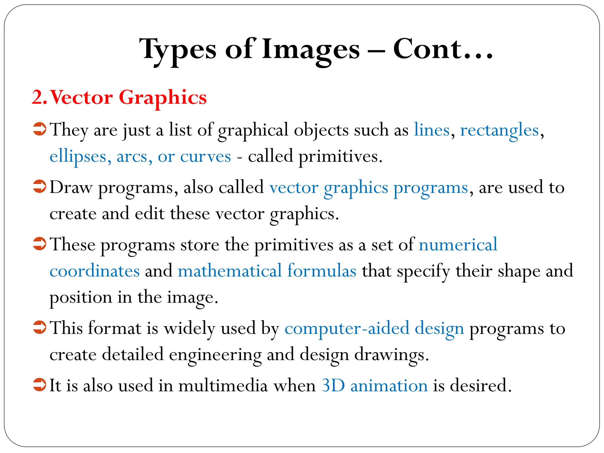 Types of Images – Cont…
2.Vector Graphics
They are just a list of graphical objects such as lines, rectangles,
ellipses, arcs, or curves - called primitives.
Draw programs, also called vector graphics programs, are used to
create and edit these vector graphics.
These programs store the primitives as a set of numerical
coordinates and mathematical formulas that specify their shape and
position in the image.
This format is widely used by computer-aided design programs to
create detailed engineering and design drawings.
It is also used in multimedia when 3D animation is desired.
 