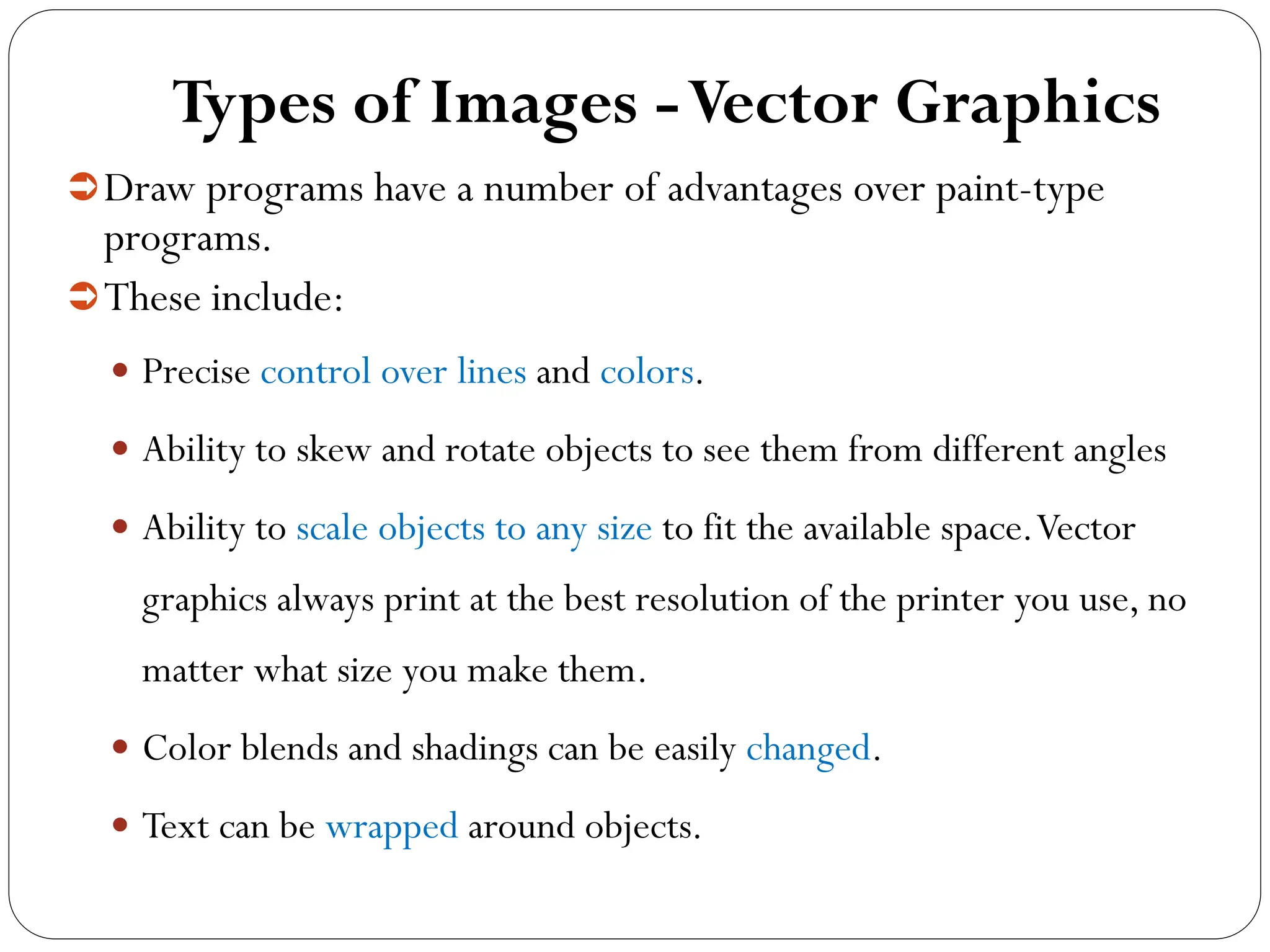 Types of Images -Vector Graphics
Draw programs have a number of advantages over paint-type
programs.
These include:
 Precise control over lines and colors.
 Ability to skew and rotate objects to see them from different angles
 Ability to scale objects to any size to fit the available space.Vector
graphics always print at the best resolution of the printer you use, no
matter what size you make them.
 Color blends and shadings can be easily changed.
 Text can be wrapped around objects.
 