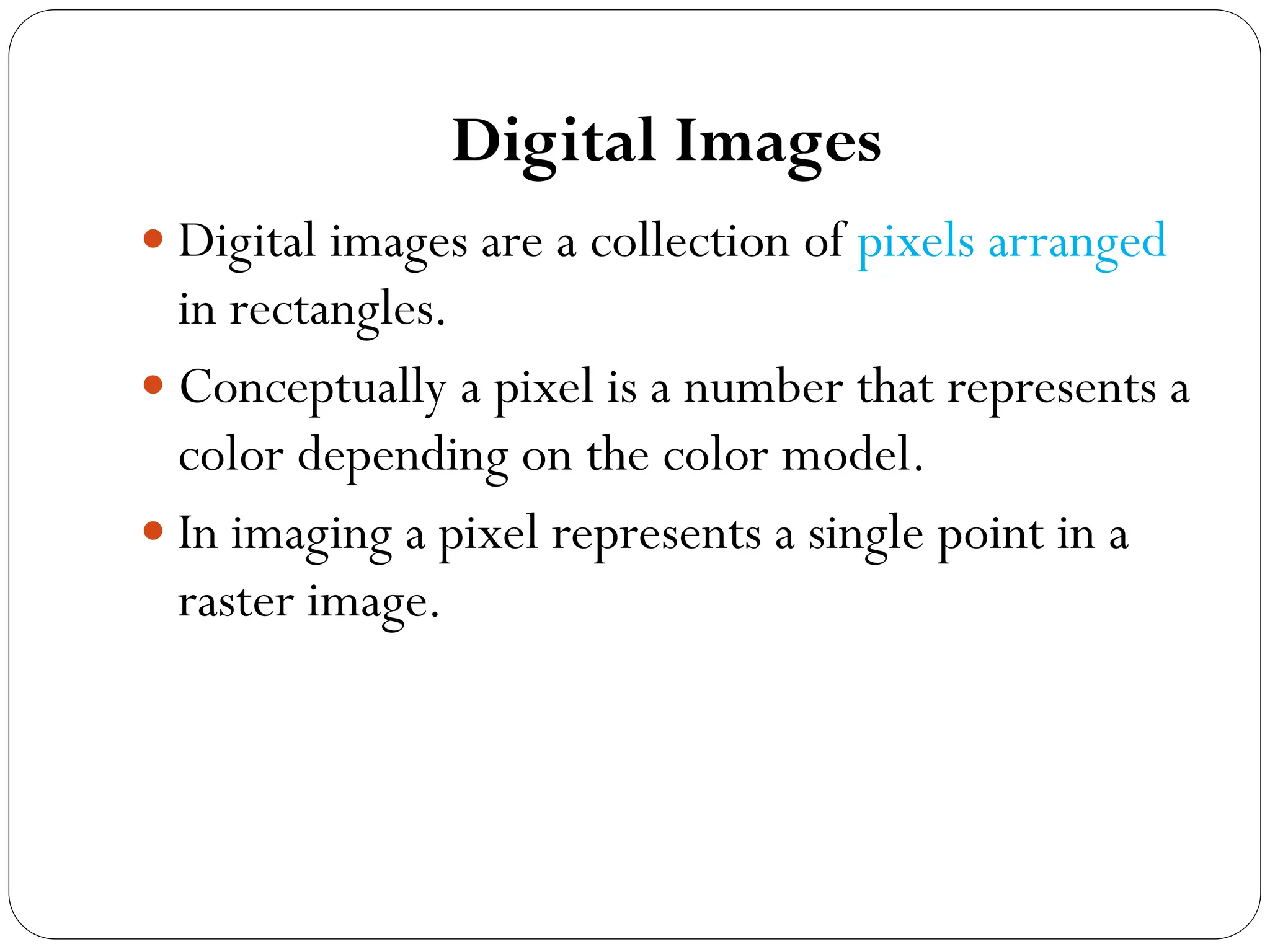 Digital Images
 Digital images are a collection of pixels arranged
in rectangles.
 Conceptually a pixel is a number that represents a
color depending on the color model.
 In imaging a pixel represents a single point in a
raster image.
 