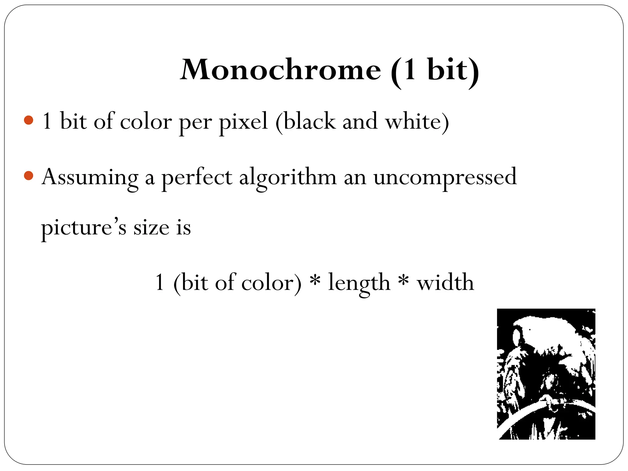Monochrome (1 bit)
 1 bit of color per pixel (black and white)
 Assuming a perfect algorithm an uncompressed
picture’s size is
1 (bit of color) * length * width
 