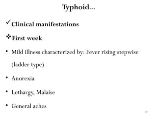 10
Typhoid…
Clinical manifestations
First week
• Mild illness characterized by: Fever rising stepwise
(ladder type)
• Anorexia
• Lethargy, Malaise
• General aches
 