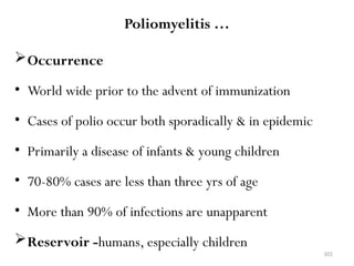 101
Poliomyelitis …
Occurrence
• World wide prior to the advent of immunization
• Cases of polio occur both sporadically & in epidemic
• Primarily a disease of infants & young children
• 70-80% cases are less than three yrs of age
• More than 90% of infections are unapparent
Reservoir -humans, especially children
 