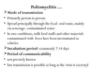 102
Poliomyelitis …
Mode of transmission
• Primarily person to person
• Spread principally through the fecal- oral route, mainly
via sewerage- contaminated water
• In rare conditions, milk food stuffs and other materials
contaminated with feces have been incriminated as
vehicles
Incubation period -commonly 7-14 days
Period of communicability
• not precisely known
• but transmission is possible as long as the virus is excreted
 