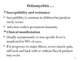 103
Poliomyelitis …
Susceptibility and resistance
• Susceptibility is common in children but paralysis
rarely occurs
• Infection confers permanent immunity
Clinical manifestation
• Usually asymptomatic or non-specific fever is
manifested in 90% of cases.
• If it progresses to major illness, severe muscle pain,
stiff neck and back with or without flaccid paralysis
may occur.
 