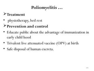 105
Poliomyelitis …
Treatment
• physiotherapy, bed rest
Prevention and control
• Educate public about the advantage of immunization in
early child hood
• Trivalent live attenuated vaccine (OPV) at birth
• Safe disposal of human excreta.
 