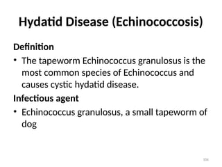 106
Hydatid Disease (Echinococcosis)
Definition
• The tapeworm Echinococcus granulosus is the
most common species of Echinococcus and
causes cystic hydatid disease.
Infectious agent
• Echinococcus granulosus, a small tapeworm of
dog
 