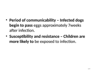 109
• Period of communicability – Infected dogs
begin to pass eggs approximately 7weeks
after infection.
• Susceptibility and resistance – Children are
more likely to be exposed to infection.
 