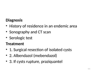111
Diagnosis
• History of residence in an endemic area
• Sonography and CT scan
• Serologic test
Treatment
• 1. Surgical resection of isolated cysts
• 2. Albendazol (mebendazol)
• 3. If cysts rupture, praziquantel
 