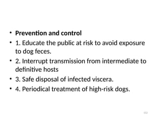 112
• Prevention and control
• 1. Educate the public at risk to avoid exposure
to dog feces.
• 2. Interrupt transmission from intermediate to
definitive hosts
• 3. Safe disposal of infected viscera.
• 4. Periodical treatment of high-risk dogs.
 