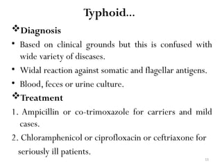 15
Typhoid…
Diagnosis
• Based on clinical grounds but this is confused with
wide variety of diseases.
• Widal reaction against somatic and flagellar antigens.
• Blood, feces or urine culture.
Treatment
1. Ampicillin or co-trimoxazole for carriers and mild
cases.
2. Chloramphenicol or ciprofloxacin or ceftriaxone for
seriously ill patients.
 