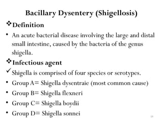 19
Bacillary Dysentery (Shigellosis)
Definition
• An acute bacterial disease involving the large and distal
small intestine, caused by the bacteria of the genus
shigella.
Infectious agent
Shigella is comprised of four species or serotypes.
• GroupA= Shigella dysentraie (most common cause)
• Group B= Shigella flexneri
• Group C= Shigella boydii
• Group D= Shigella sonnei
 