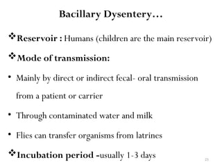 21
Bacillary Dysentery…
Reservoir : Humans (children are the main reservoir)
Mode of transmission:
• Mainly by direct or indirect fecal- oral transmission
from a patient or carrier
• Through contaminated water and milk
• Flies can transfer organisms from latrines
Incubation period -usually 1-3 days
 