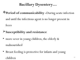 22
Bacillary Dysentery…
Period of communicability -During acute infection
and until the infectious agent is no longer present in
feces
Susceptibility and resistance
• more sever in young children, the elderly &
malnourished
• Breast feeding is protective for infants and young
children
 