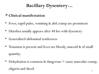 23
Bacillary Dysentery…
Clinical manifestation
• Fever, rapid pulse, vomiting & abd.cramp are prominent
• Diarrhea usually appears after 48 hrs with dysentery
• Generalized abdominal tenderness
• Tenasmus is present and feces are bloody, mucoid & of small
quantity.
• Dehydration is common & dangerous = cause muscular cramp,
oliguria and shock
 
