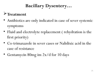 25
Bacillary Dysentery…
Treatment
• Antibiotics are only indicated in case of sever systemic
symptoms
• Fluid and electrolyte replacement ( rehydration is the
first priority)
• Co-trimaxazole in sever cases or Nalidixic acid in the
case of resistance
• Gentamycin 80mg im 2x/d for 10 days
 