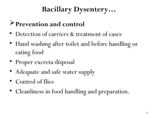 26
Bacillary Dysentery…
Prevention and control
• Detection of carriers & treatment of cases
• Hand washing after toilet and before handling or
eating food
• Proper excreta disposal
• Adequate and safe water supply
• Control of flies
• Cleanliness in food handling and preparation.
 