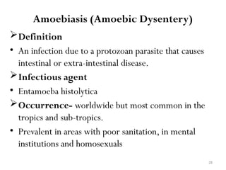 28
Amoebiasis (Amoebic Dysentery)
Definition
• An infection due to a protozoan parasite that causes
intestinal or extra-intestinal disease.
Infectious agent
• Entamoeba histolytica
Occurrence- worldwide but most common in the
tropics and sub-tropics.
• Prevalent in areas with poor sanitation, in mental
institutions and homosexuals
 