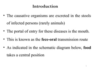 3
Introduction
• The causative organisms are excreted in the stools
of infected persons (rarely animals)
• The portal of entry for these diseases is the mouth.
• This is known as the fece-oral transmission route
• As indicated in the schematic diagram below, food
takes a central position
 