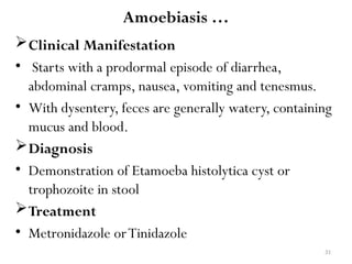 31
Amoebiasis …
Clinical Manifestation
• Starts with a prodormal episode of diarrhea,
abdominal cramps, nausea, vomiting and tenesmus.
• With dysentery, feces are generally watery, containing
mucus and blood.
Diagnosis
• Demonstration of Etamoeba histolytica cyst or
trophozoite in stool
Treatment
• Metronidazole orTinidazole
 