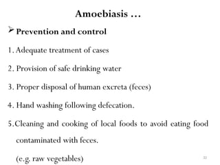 32
Amoebiasis …
Prevention and control
1.Adequate treatment of cases
2. Provision of safe drinking water
3. Proper disposal of human excreta (feces)
4. Hand washing following defecation.
5.Cleaning and cooking of local foods to avoid eating food
contaminated with feces.
(e.g. raw vegetables)
 