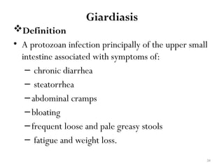 34
Giardiasis
Definition
• A protozoan infection principally of the upper small
intestine associated with symptoms of:
– chronic diarrhea
– steatorrhea
–abdominal cramps
–bloating
–frequent loose and pale greasy stools
– fatigue and weight loss.
 