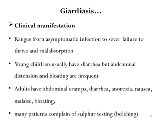 38
Giardiasis…
Clinical manifestation
• Ranges from asymptomatic infection to sever failure to
thrive and malabsorption
• Young children usually have diarrhea but abdominal
distension and bloating are frequent
• Adults have abdominal cramps, diarrhea, anorexia, nausea,
malaise, bloating,
• many patients complain of sulphur testing (belching)
 